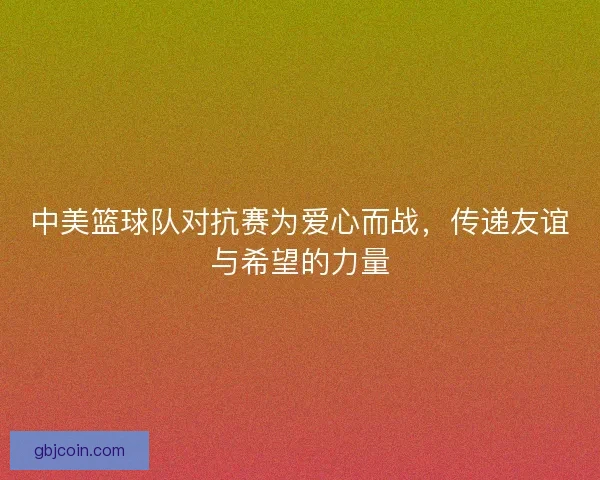 中美篮球队对抗赛为爱心而战,传递友谊与希望的力量 中美篮球队对抗赛为爱心而战,传递友谊与希望的力量