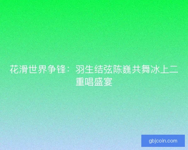 花滑世界争锋:羽生结弦陈巍共舞冰上二重唱盛宴 花滑世界争锋:羽生结弦陈巍共舞冰上二重唱盛宴