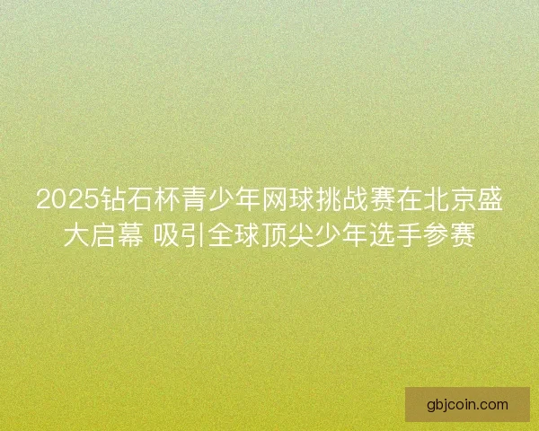 2025钻石杯青少年网球挑战赛在北京盛大启幕 吸引全球顶尖少年选手参赛