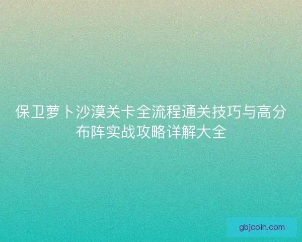 保卫萝卜沙漠关卡全流程通关技巧与高分布阵实战攻略详解大全 保卫萝卜沙漠关卡全流程通关技巧与高分布阵实战攻略详解大全