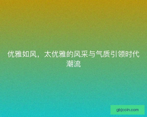 优雅如风,太优雅的风采与气质引领时代潮流 优雅如风,太优雅的风采与气质引领时代潮流