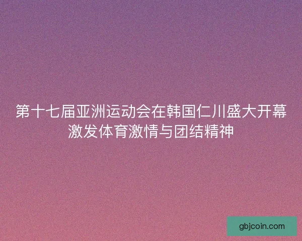 第十七届亚洲运动会在韩国仁川盛大开幕激发体育激情与团结精神 第十七届亚洲运动会在韩国仁川盛大开幕激发体育激情与团结精神