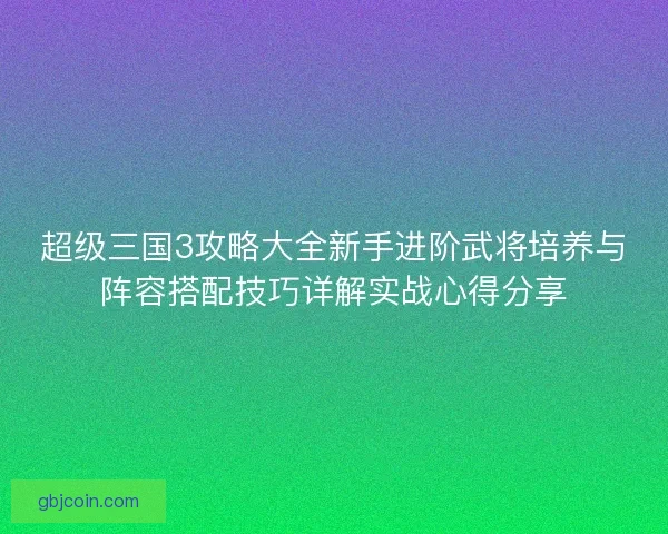 超级三国3攻略大全新手进阶武将培养与阵容搭配技巧详解实战心得分享 超级三国3攻略大全新手进阶武将培养与阵容搭配技巧详解实战心得分享