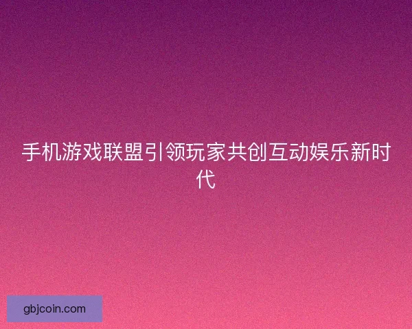 手机游戏联盟引领玩家共创互动娱乐新时代