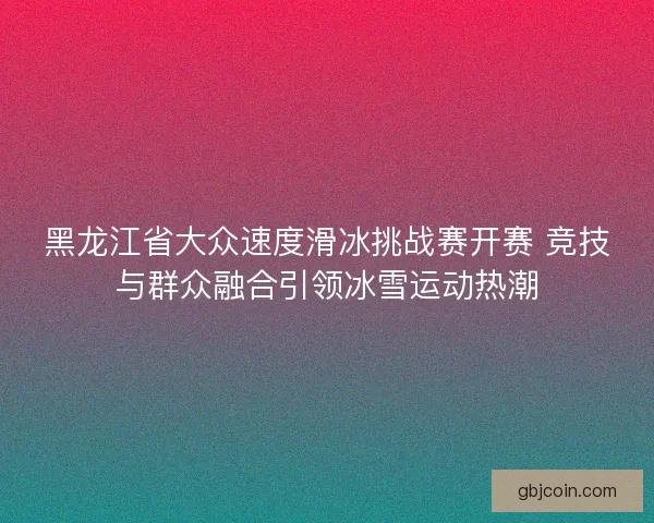 黑龙江省大众速度滑冰挑战赛开赛 竞技与群众融合引领冰雪运动热潮