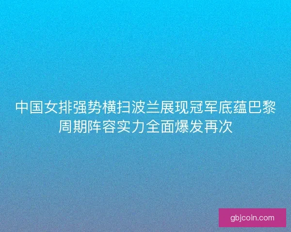 中国女排强势横扫波兰展现冠军底蕴巴黎周期阵容实力全面爆发再次