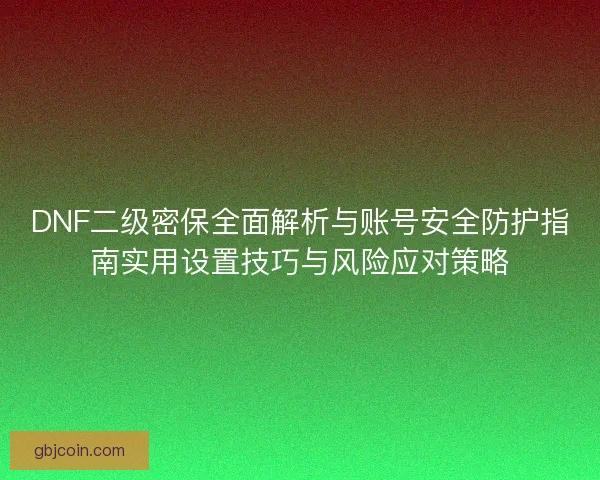 DNF二级密保全面解析与账号安全防护指南实用设置技巧与风险应对策略