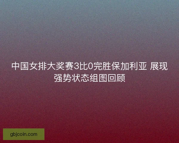 中国女排大奖赛3比0完胜保加利亚 展现强势状态组图回顾