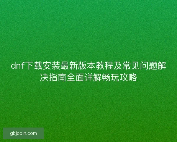 dnf下载安装最新版本教程及常见问题解决指南全面详解畅玩攻略 dnf下载安装最新版本教程及常见问题解决指南全面详解畅玩攻略