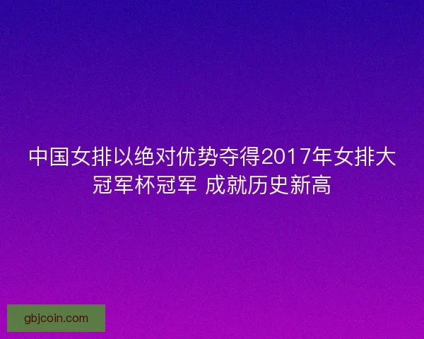 中国女排以绝对优势夺得2017年女排大冠军杯冠军 成就历史新高 中国女排以绝对优势夺得2017年女排大冠军杯冠军 成就历史新高