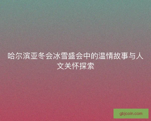哈尔滨亚冬会冰雪盛会中的温情故事与人文关怀探索