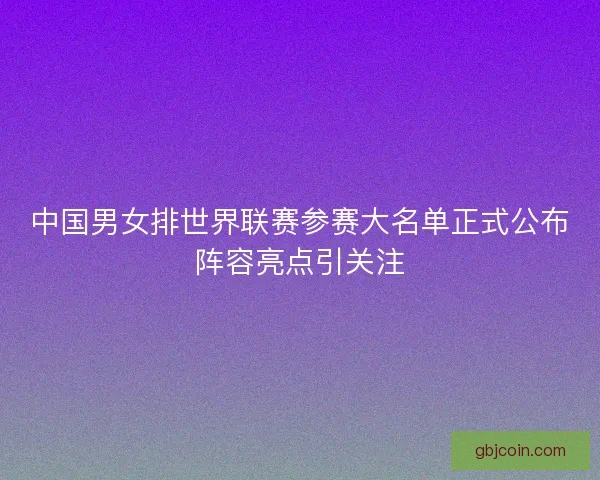 中国男女排世界联赛参赛大名单正式公布阵容亮点引关注