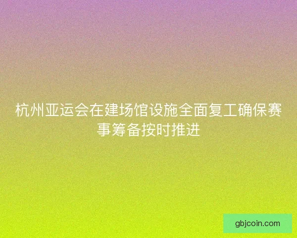 杭州亚运会在建场馆设施全面复工确保赛事筹备按时推进