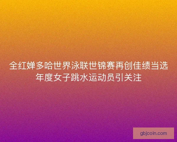 全红婵多哈世界泳联世锦赛再创佳绩当选年度女子跳水运动员引关注 全红婵多哈世界泳联世锦赛再创佳绩当选年度女子跳水运动员引关注