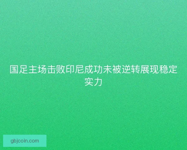 国足主场击败印尼成功未被逆转展现稳定实力 国足主场击败印尼成功未被逆转展现稳定实力