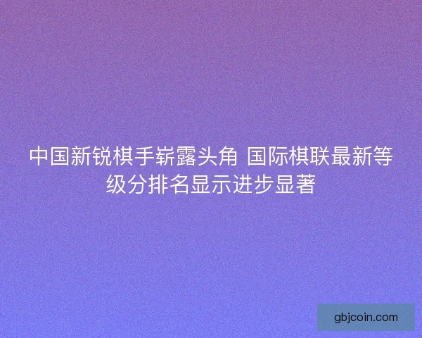 中国新锐棋手崭露头角 国际棋联最新等级分排名显示进步显著